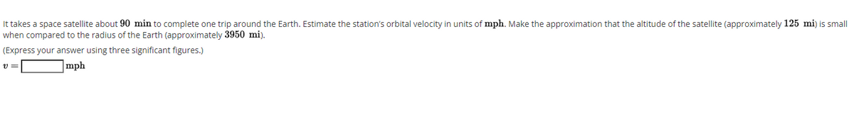 It takes a space satellite about 90 min to complete one trip around the Earth. Estimate the station's orbital velocity in units of mph. Make the approximation that the altitude of the satellite (approximately 125 mi) is small
when compared to the radius of the Earth (approximately 3950 mi).
(Express your answer using three significant figures.)
|mph
