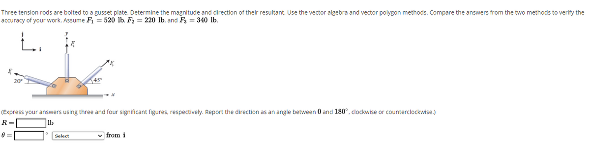 Three tension rods are bolted to a gusset plate. Determine the magnitude and direction of their resultant. Use the vector algebra and vector polygon methods. Compare the answers from the two methods to verify the
accuracy of your work. Assume F = 520 lb, F = 220 lb, and F, = 340 lb.
L.
20°
450
(Express your answers using three and four significant figures, respectively. Report the direction as an angle between 0 and 180°, clockwise or counterclockwise.)
R =
lb
Select
v from i
