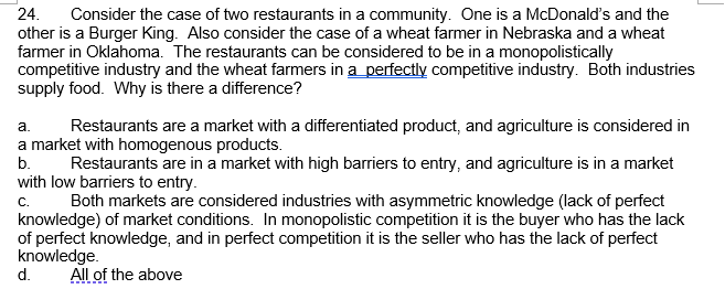 24.
Consider the case of two restaurants in a community. One is a McDonald's and the
other is a Burger King. Also consider the case of a wheat farmer in Nebraska and a wheat
farmer in Oklahoma. The restaurants can be considered to be in a monopolistically
competitive industry and the wheat farmers in a perfectly competitive industry. Both industries
supply food. Why is there a difference?
a.
Restaurants are a market with a differentiated product, and agriculture is considered in
a market with homogenous products.
b.
Restaurants are in a market with high barriers to entry, and agriculture is in a market
with low barriers to entry.
Both markets are considered industries with asymmetric knowledge (lack of perfect
c.
knowledge) of market conditions. In monopolistic competition it is the buyer who has the lack
of perfect knowledge, and in perfect competition it is the seller who has the lack of perfect
knowledge.
d.
All of the above
