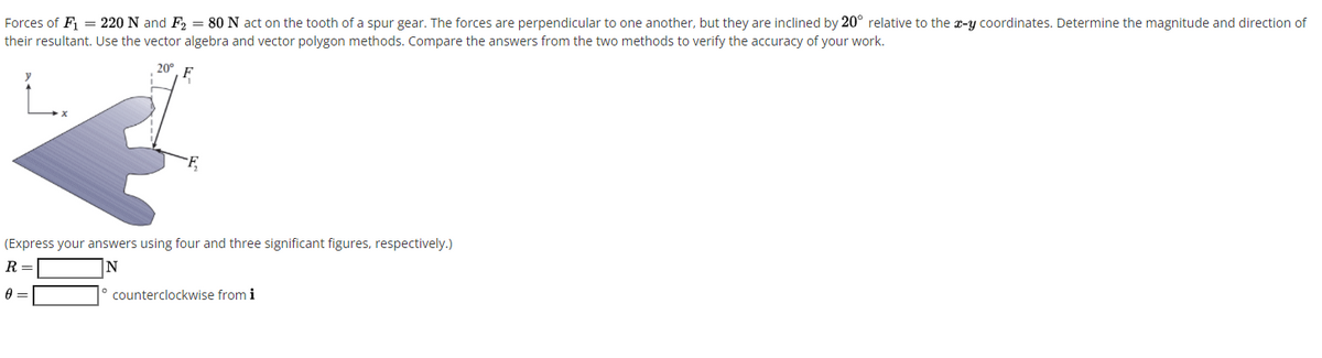 Forces of F = 220 N and F, = 80 N act on the tooth of a spur gear. The forces are perpendicular to one another, but they are inclined by 20° relative to the x-y coordinates. Determine the magnitude and direction of
their resultant. Use the vector algebra and vector polygon methods. Compare the answers from the two methods to verify the accuracy of your work.
L.
(Express your answers using four and three significant figures, respectively.)
R =
N
counterclockwise from i
