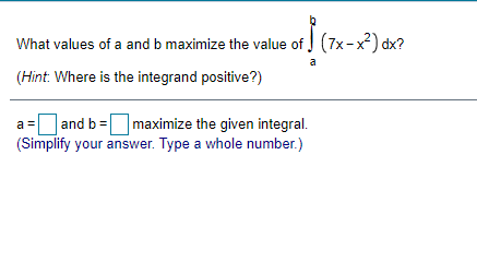 What values of a and b maximize the value of (7x-x) dx?
a
(Hint: Where is the integrand positive?)
|and b =maximize the given integral.
(Simplify your answer. Type a whole number.)
a =
