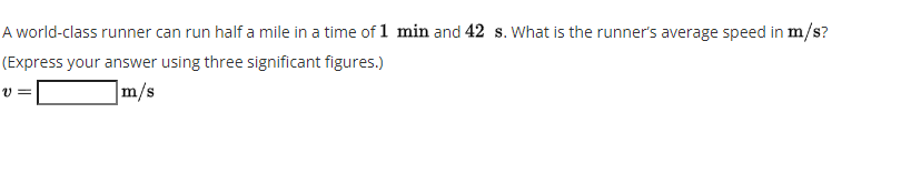 A world-class runner can run half a mile in a time of 1 min and 42 s. What is the runner's average speed in m/s?
(Express your answer using three significant figures.)
m/s
v =
