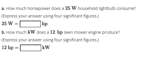 a. How much horsepower does a 25 W household lightbulb consume?
(Express your answer using four significant figures.)
25 W =|
hp
b. How much kW does a 12 hp lawn mower engine produce?
(Express your answer using four significant figures.)
12 hp =
kW
