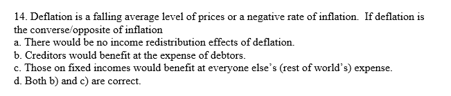 14. Deflation is a falling average level of prices or a negative rate of inflation. If deflation is
the converse/opposite of inflation
a. There would be no income redistribution effects of deflation.
b. Creditors would benefit at the expense of debtors.
c. Those on fixed incomes would benefit at everyone else's (rest of world's) expense.
d. Both b) and c) are correct.
