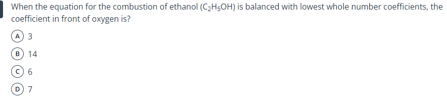 When the equation for the combustion of ethanol (C2H5OH) is balanced with lowest whole number coefficients, the
coefficient in front of oxygen is?
A) 3
B
14
7
