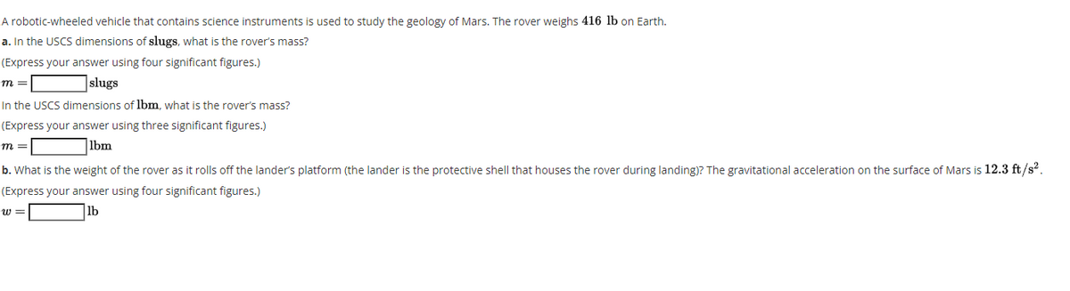 A robotic-wheeled vehicle that contains science instruments is used to study the geology of Mars. The rover weighs 416 lb on Earth.
a. In the USCS dimensions of slugs, what is the rover's mass?
(Express your answer using four significant figures.)
slugs
m =
In the USCS dimensions of lbm, what is the rover's mass?
(Express your answer using three significant figures.)
|lbm
m =
b. What is the weight of the rover as it rolls off the lander's platform (the lander is the protective shell that houses the rover during landing)? The gravitational acceleration on the surface of Mars is 12.3 ft/s?.
(Express your answer using four significant figures.)
w =
lb
