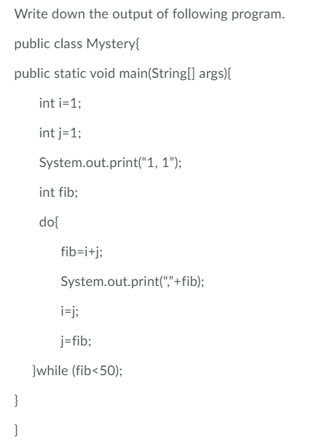 Write down the output of following program.
public class Mystery{
public static void main(String[] args){
int i=1;
int j=1;
System.out.print(“1, 1");
int fib;
do{
fib=i+j;
System.out.print(","+fib);
i=j;
j=fib;
}while (fib<50);
}
}
