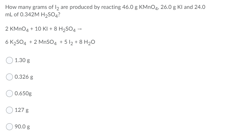 How many grams of I2 are produced by reacting 46.0 g KMNO4, 26.0 g Kl and 24.0
mL of 0.342M H2SO4?
2 KMNO4 + 10 KI + 8 H2SO4 →
6 K2SO4 + 2 MnSO4 + 5 12 + 8 H20
1.30 g
0.326 g
0.650g
127 g
90.0 g
