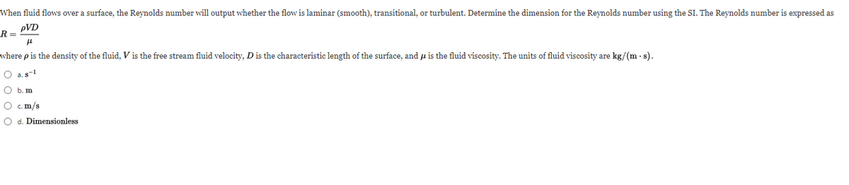 When fluid flows over a surface, the Reynolds number will output whether the flow is laminar (smooth), transitional, or turbulent. Determine the dimension for the Reynolds number using the SI. The Reynolds number is expressed as
pVD
R =
where p is the density of the fluid, V is the free stream fluid velocity, Dis the characteristic length of the surface, and u is the fluid viscosity. The units of fluid viscosity are kg/(m - s).
O a.s1
O b. m
O c. m/s
O d. Dimensionless
