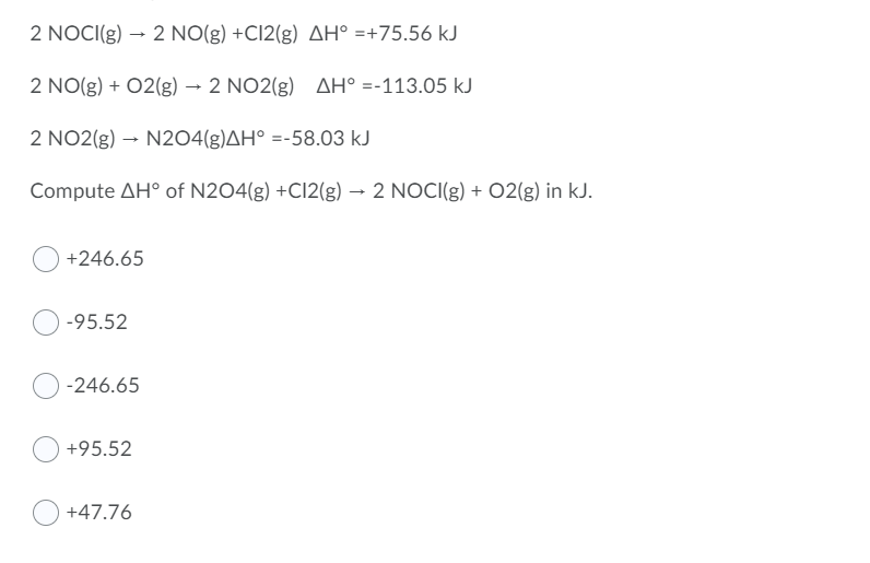 2 NOCI(g) → 2 NO(g) +Cl2(g) AH° =+75.56 kJ
2 NO(g) + 02(g) → 2 NO2(g) AH° =-113.05 kJ
2 NO2(g) → N2O4(g)AH° =-58.03 kJ
Compute AH° of N2O4(g) +Cl2(g) → 2 NOCI(g) + O2(g) in kJ.
+246.65
-95.52
-246.65
+95.52
+47.76
