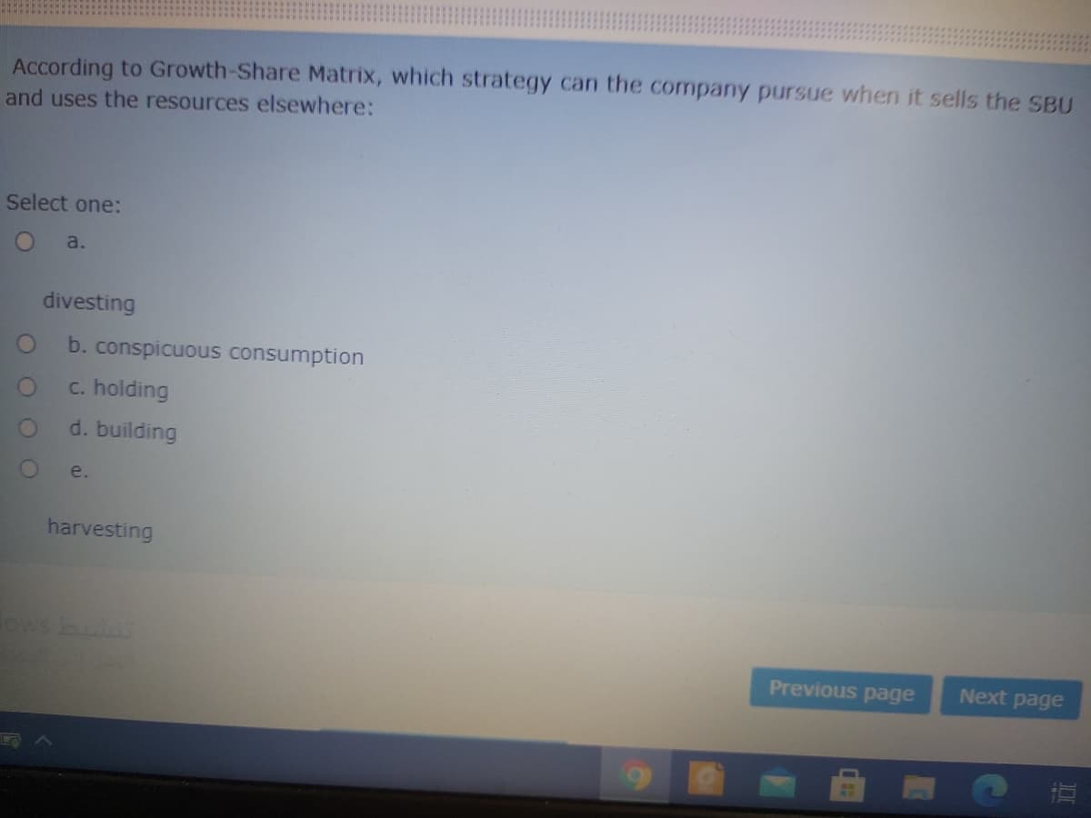 According to Growth-Share Matrix, which strategy can the company pursue when it sells the SBU
and uses the resources elsewhere:
Select one:
a.
divesting
b. conspicuous consumption
c. holding
d. building
e.
harvesting
ows bui
Previous page
Next page
