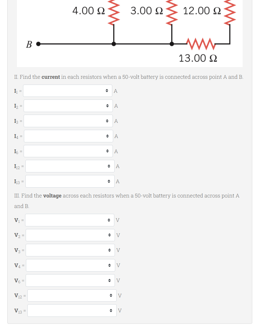 4.00 Ω
3.00 Ω
12.00 Ω
B
www
13.00 Ω
II. Find the current in each resistors when a 50-volt battery is connected across point A and B.
I₁ =
A
1₂. =
A
I3 =
◆ A
◆ A
14 =
16 =
A
♦
A
I12 =
I13 =
◆ A
III. Find the voltage across each resistors when a 50-volt battery is connected across point A
and B.
V₁ =
◆ V
V₂ =
→ V
V3 =
◆ V
V4=
◆ V
V6 =
◆ V
V12 =
V13 =
V
♦ V