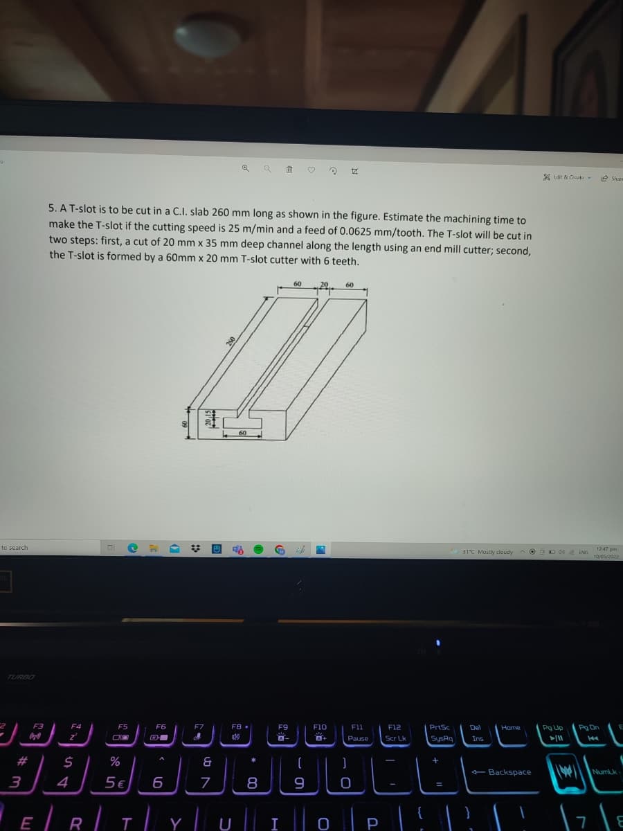 家Ede&Croate v
e Share
5. AT-slot is to be cut in a C.I. slab 260 mm long as shown in the figure. Estimate the machining time to
make the T-slot if the cutting speed is 25 m/min and a feed of 0.0625 mm/tooth. The T-slot will be cut in
two steps: first, a cut of 20 mm x 35 mm deep channel along the length using an end mill cutter; second,
the T-slot is formed by a 60mm x 20 mm T-slot cutter with 6 teeth.
60
20
60
60
to search
31°C Mostly cloudy
O DD40 ENG
1247 pm
10/05/2022
TURBO
CE CEC EEL
Pg Up
Pg Dn.
F3
F4
F5
F6
F7
F8 •
F9
F10
F11
F12
PrtSc
Del
Home
Pause
Scr Lk
SysRq
Ins
#
%
+ Backspace
NumLk
3
4
5€
8
9
E
R
I
P
