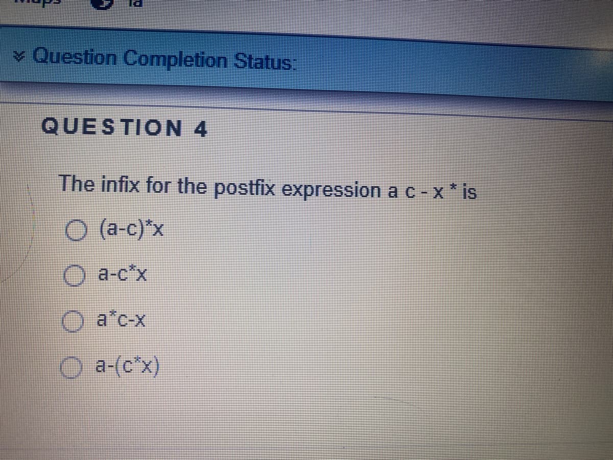 v Question Completion Status:
QUESTION 4
The infix for the postfix expression a c-x* is
O (a-c)*x
O a-o'x
O a*c-x
O a-(c*x)
