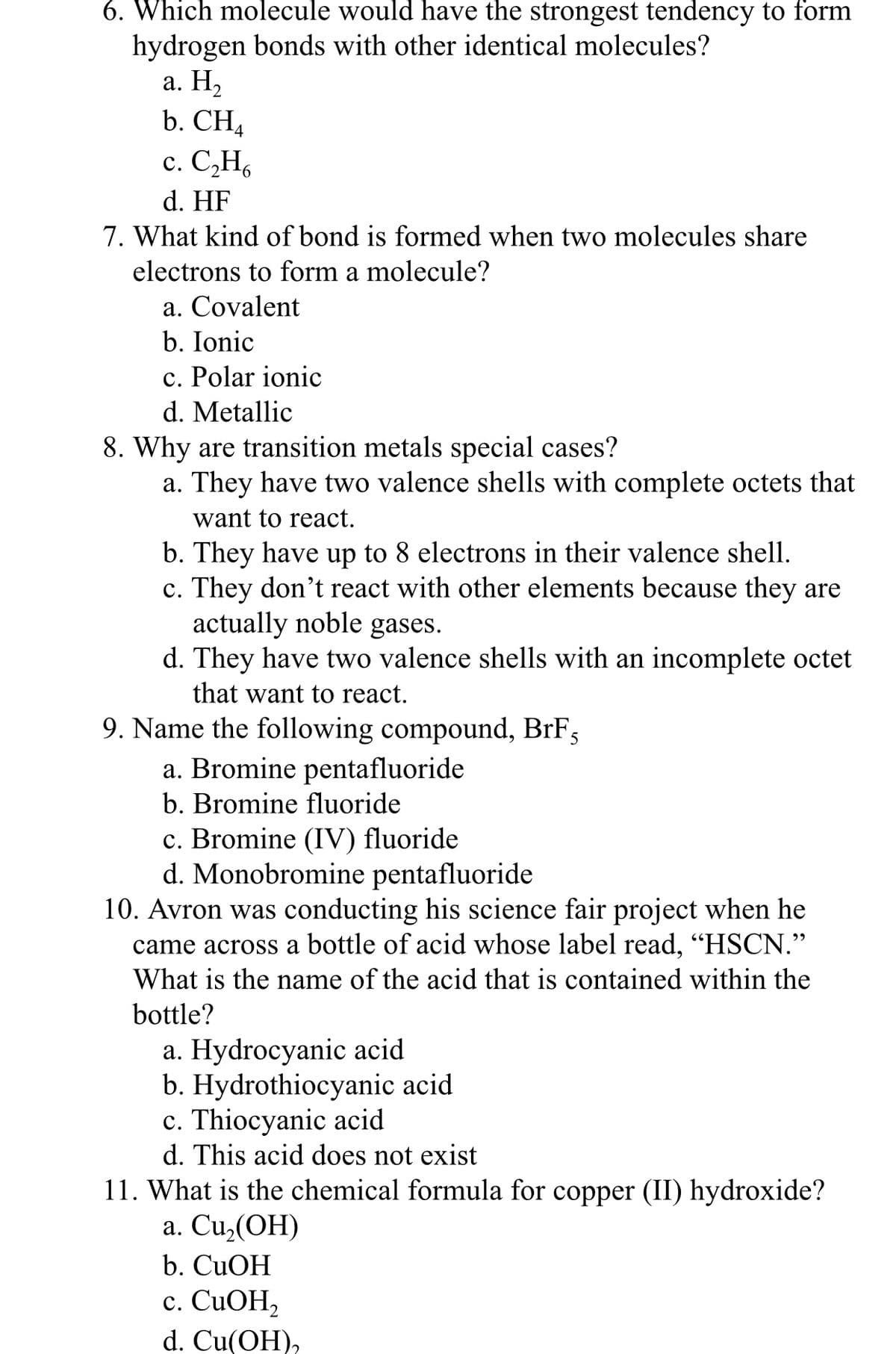 6. Which molecule would have the strongest tendency to form
hydrogen bonds with other identical molecules?
а. Н,
b. CH4
с. С.Н,
d. HF
7. What kind of bond is formed when two molecules share
electrons to form a molecule?
a. Covalent
b. Ionic
c. Polar ionic
d. Metallic
8. Why are transition metals special cases?
a. They have two valence shells with complete octets that
want to react.
b. They have up to 8 electrons in their valence shell.
c. They don't react with other elements because they are
actually noble gases.
d. They have two valence shells with an incomplete octet
that want to react.
9. Name the following compound, BrF;
a. Bromine pentafluoride
b. Bromine fluoride
c. Bromine (IV) fluoride
d. Monobromine pentafluoride
10. Avron was conducting his science fair project when he
came across a bottle of acid whose label read, "HSCN."
What is the name of the acid that is contained within the
bottle?
a. Hydrocyanic acid
b. Hydrothiocyanic acid
c. Thiocyanic acid
d. This acid does not exist
11. What is the chemical formula for copper (II) hydroxide?
a. Cu,(OH)
b. CUOH
с. CuОН,
d. Cu(ОH),
