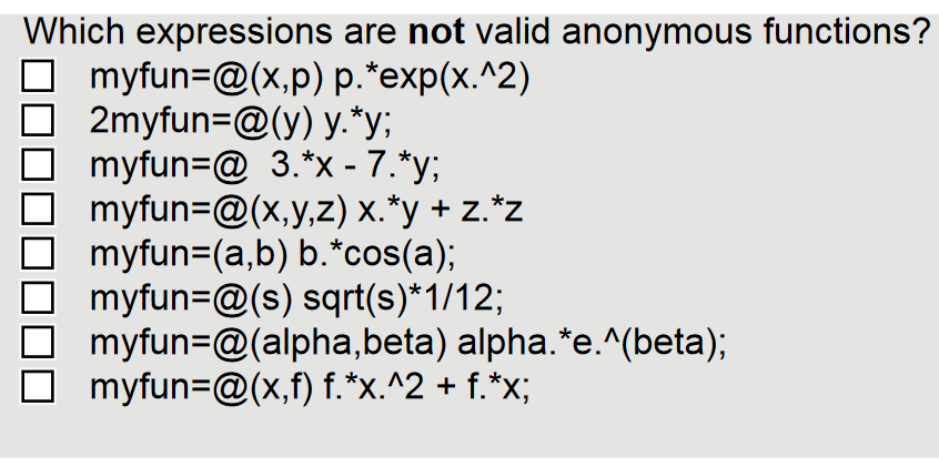 Which expressions are not valid anonymous functions?
☐ myfun=@(x,p) p.*exp(x.^2)
☐ 2myfun=@(y) y.*y;
☐ myfun=@ 3.*x - 7.*y;
myfun=@(x,y,z) x.*y + z.*z
myfun=(a,b) b.*cos(a);
myfun=@(s) sqrt(s)*1/12;
myfun @(alpha, beta) alpha. *e.^(beta);
☐ myfun=@(x,f) f.*x.^2 + f.*x;