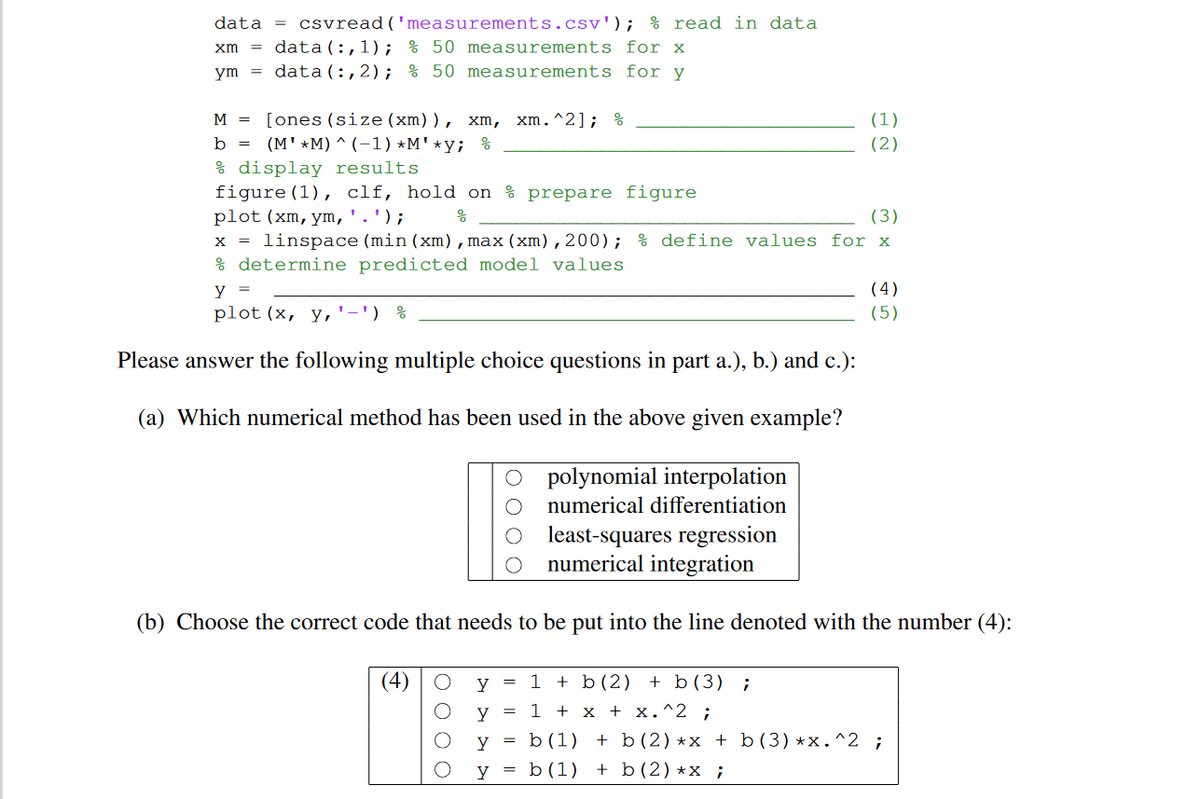 % read in data
data =
xm
ут
csvread('measurements.csv');
data(:,1); % 50 measurements for x
data (:,2); % 50 measurements for y
M = [ones (size (xm)), xm, xm.^2]; %
b =
(MM) (-1) *M'*y; %
(1)
(2)
& display results.
figure (1), clf, hold on prepare figure
plot (xm, ym, ' . ');
응
(3)
linspace (min (xm), max (xm),200); % define values for x
& determine predicted model values
y =
plot (x, y,'-') &
(4)
(5)
Please answer the following multiple choice questions in part a.), b.) and c.):
(a) Which numerical method has been used in the above given example?
polynomial interpolation
numerical differentiation
least-squares regression
numerical integration
(b) Choose the correct code that needs to be put into the line denoted with the number (4):
(4) O
О
y
y
=
1+b(2) + b(3) ;
1 + x + x.^2 ;
y
=
b (1)
= b (1)
y
=
b (2) *x + b (3) *x. ^2 ;
+ b (2) *x ;