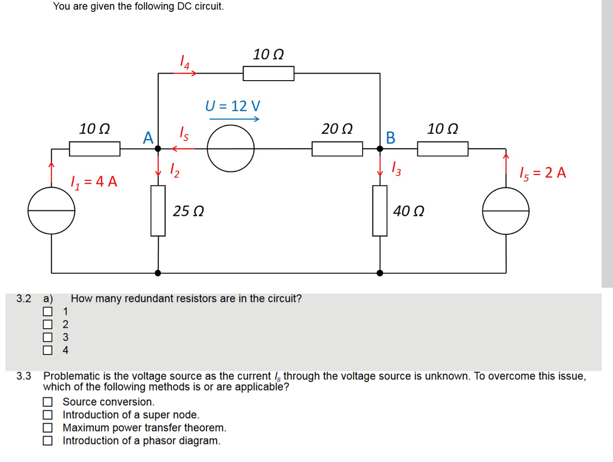 3.2
☐☐☐☐
You are given the following DC circuit.
10 Ω
☐☐☐☐
1₁ = 4 A
A
14
Is
1₂
25 Ω
a How many redundant resistors are in the circuit?
1
2
3
4
10 Ω
U = 12 V
Source conversion.
Introduction of a super node.
Maximum power transfer theorem.
Introduction of a phasor diagram.
20 Ω
B
13
40 Ω
10 Ω
3.3 Problematic is the voltage source as the current / through the voltage source is unknown. To overcome this issue,
which of the following methods is or are applicable?
15=2 A