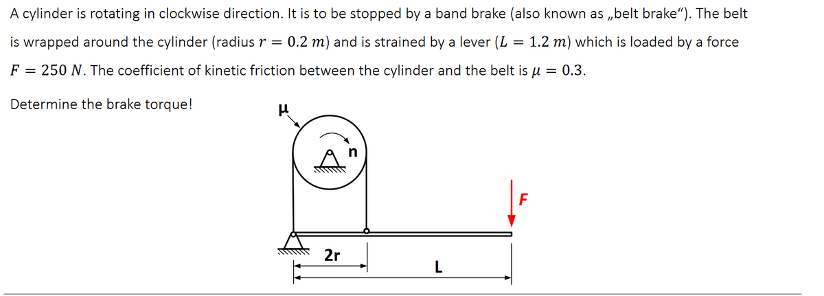 A cylinder is rotating in clockwise direction. It is to be stopped by a band brake (also known as ,,belt brake"). The belt
is wrapped around the cylinder (radius r = 0.2 m) and is strained by a lever (L = 1.2 m) which is loaded by a force
F = 250 N. The coefficient of kinetic friction between the cylinder and the belt is μ = 0.3.
Determine the brake torque!
μ
2r
L
F