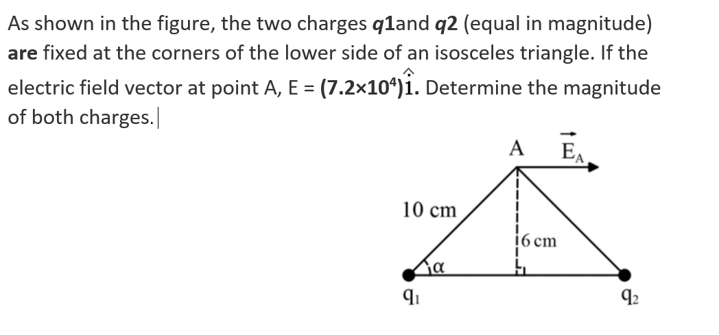 As shown in the figure, the two charges q1and q2 (equal in magnitude)
are fixed at the corners of the lower side of an isosceles triangle. If the
electric field vector at point A, E = (7.2×104)₁. Determine the magnitude
of both charges.
10 cm
Δια
9₁
A EA
16 cm
h
92