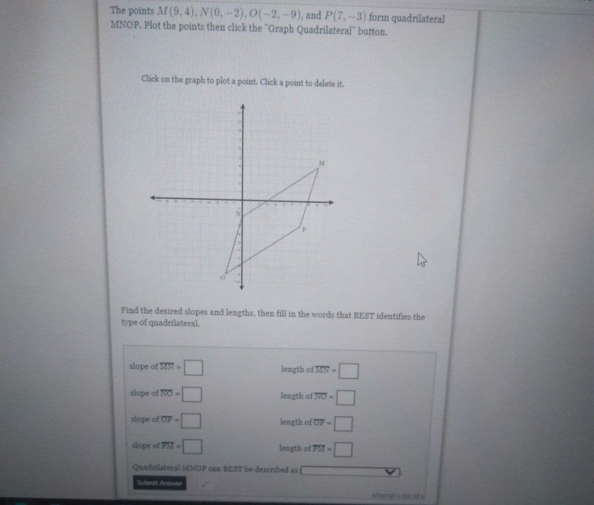 The points M (9, 4), N(0, -2), O(-2.-9), and P(7,-3) form quadrilateral
MNOP. Plot the points then click the "Graph Quadrilateral" button.
Click on the graph to plot a point. Click a point to delete it.
hs
Find the desired slopes and lengths, then fill in the words that BEST identifies the
type of quadrilateral.
slope of IN
length of MN =
slope of NO =
length of NO =
slope of OP=
length of OP =
slope of PMI -
length of PM =
Quadrilateral MNOP can BEST be described as
Submit Answer
11
B