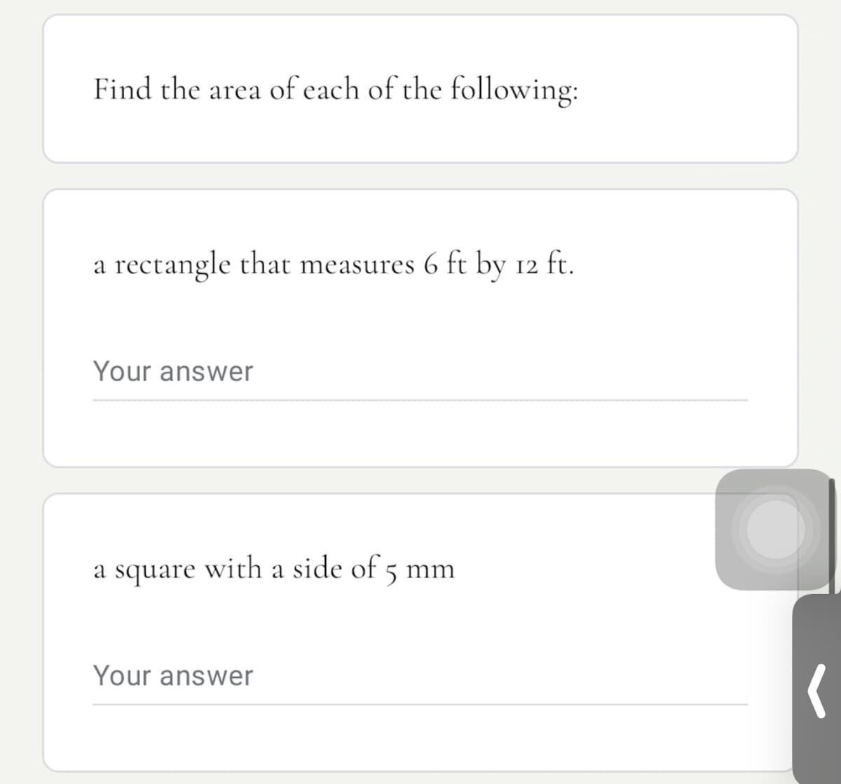 Find the area of each of the following:
a rectangle that measures 6 ft by 12 ft.
Your answer
a square
with a side of 5 mm
Your answer
