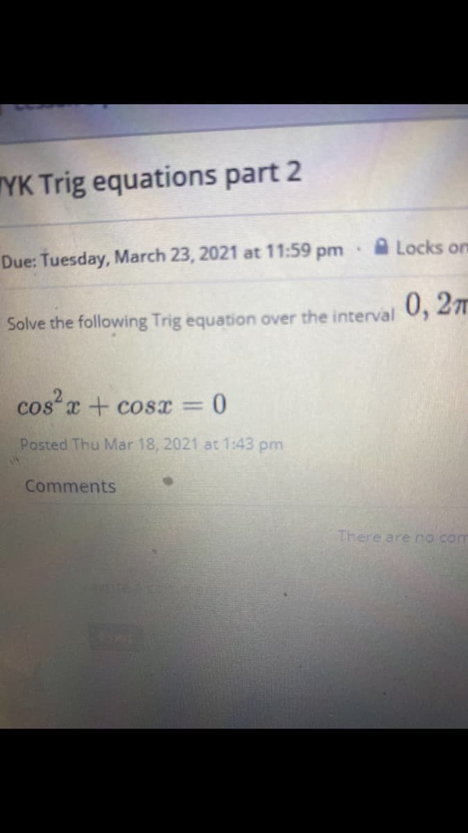 TYK Trig equations part 2
A Locks om
Due: Tuesday, March 23, 2021 at 11:59 pm
0, 2T
Solve the following Trig equation over the interval
cos x + cosr = 0
%3D
Posted Thu Mar 18, 2021 at 1:43 pm
Comments
There are no com
