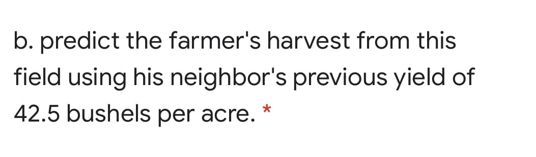 b. predict the farmer's harvest from this
field using his neighbor's previous yield of
42.5 bushels per acre.
