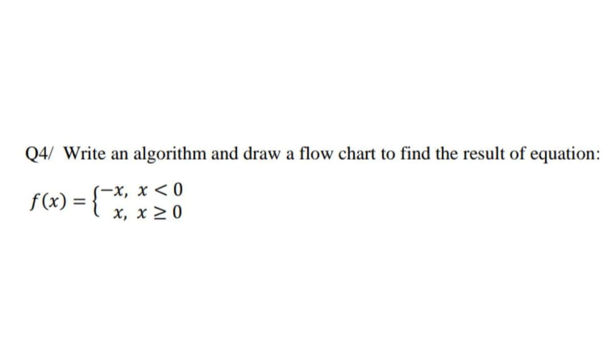 Q4/ Write an algorithm and draw a flow chart to find the result of equation:
-x, x < 0
x, x > 0
f(x) =
