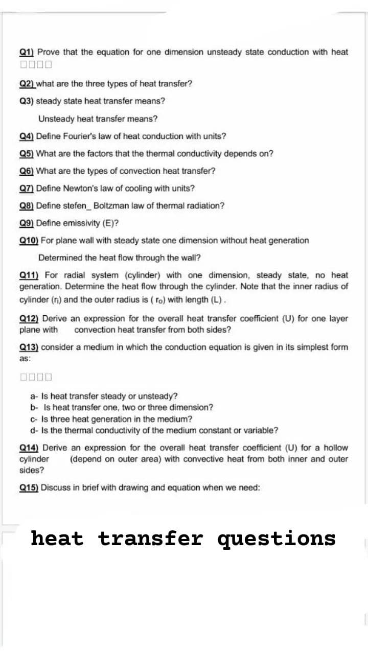 Q1) Prove that the equation for one dimension unsteady state conduction with heat
Q2) what are the three types of heat transfer?
Q3) steady state heat transfer means?
Unsteady heat transfer means?
Q4) Define Fourier's law of heat conduction with units?
Q5) What are the factors that the thermal conductivity depends on?
Q6) What are the types of convection heat transfer?
Q7) Define Newton's law of cooling with units?
Q8) Define stefen_ Boltzman law of thermal radiation?
Q9) Define emissivity (E)?
Q10) For plane wall with steady state one dimension without heat generation
Determined the heat flow through the wall?
Q11) For radial system (cylinder) with one dimension, steady state, no heat
generation. Determine the heat flow through the cylinder. Note that the inner radius of
cylinder (ri) and the outer radius is ( ro) with length (L).
Q12) Derive an expression for the overall heat transfer coefficient (U) for one layer
plane with
convection heat transfer from both sides?
Q13) consider a medium in which the conduction equation is given in its simplest form
as:
a- Is heat transfer steady or unsteady?
b- Is heat transfer one, two or three dimension?
c- Is three heat generation in the medium?
d- Is the thermal conductivity of the medium constant or variable?
Q14) Derive an expression for the overall heat transfer coefficient (U) for a hollow
cylinder
sides?
(depend on outer area) with convective heat from both inner and outer
Q15) Discuss in brief with drawing and equation when we need:
heat transfer questions
