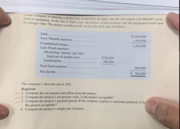 Lamar Company is studying a project that would have an eight-vear life and require a S1,600,000 invest-
ment in equipment. At the end of eight vears, the project would terminate and the equipment would have
no salvage value. The project would provide net income ench year as follows:
Sales...
Less: Variable expenses.
$3,000,000
1.800,000
....
Contribution margin.
Less: Fixed expenses:
Advertising, salaries, and other
fixed out-of-pocket costs.... .
1,200,000
$700,000
Amortization
200,000
Total fixed expenses.
900,000
Net income...
$ 300,000
The company's discount rate is 18%.
Required:
1. Compute the net annual cash inflow from the project.
2. Compute the project's net present value. Is the project acceptable?
3. Compute the project's payback period. If the company requires a maximum payback of the
the project acceptable?
4. Compute the project's simple rate of return.
