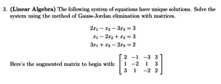 3. (Linear Algebra) The following system of equations have unique solutions. Solve the
system using the method of Gauss-Jordan elimination with matrices.
2x₁x₂-3x3 = 3
x₁2x₂ + x3 = 3
3x1+x22x3 = 2
2 -1 -3 3
1-2 1 3
Here's the augmented matrix to begin with:
31-22