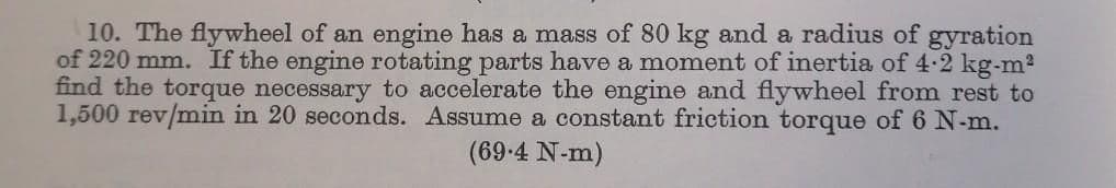 10. The flywheel of an engine has a mass of 80 kg and a radius of gyration
of 220 mm. If the engine rotating parts have a moment of inertia of 4-2 kg-m?
find the torque necessary to accelerate the engine and flywheel from rest to
1,500 rev/min in 20 seconds. Assume a constant friction torque of 6 N-m.
(69-4 N-m)
