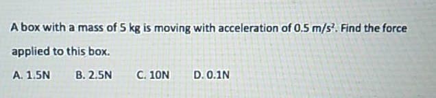 A box with a mass of 5 kg is moving with acceleration of 0.5 m/s². Find the force
applied to this box.
A. 1.5N
B. 2.5N
C. 10N D. 0.1N