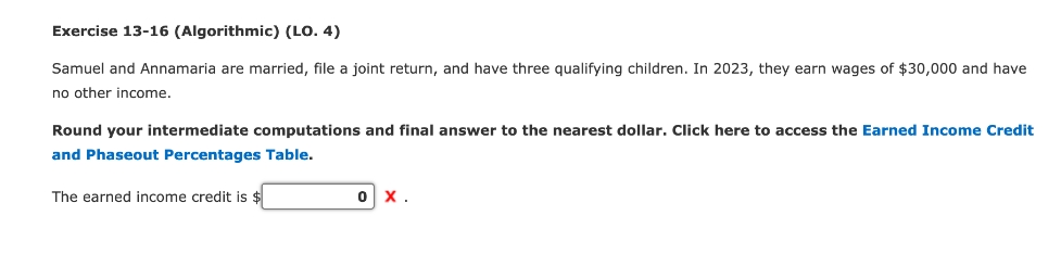 Exercise 13-16 (Algorithmic) (LO. 4)
Samuel and Annamaria are married, file a joint return, and have three qualifying children. In 2023, they earn wages of $30,000 and have
no other income.
Round your intermediate computations and final answer to the nearest dollar. Click here to access the Earned Income Credit
and Phaseout Percentages Table.
The earned income credit is $
0 X.