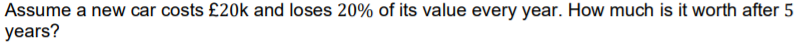Assume a new car costs £20k and loses 20% of its value every year. How much is it worth after 5
years?
