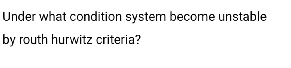 Under what condition system become unstable
by routh hurwitz criteria?