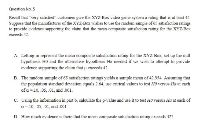 Question No. 5
Recall that "very satisfied" customers give the XYZ-Box video game system a rating that is at least 42.
Suppose that the manufacturer of the XYZ-Box wishes to use the random sample of 65 satisfaction ratings
to provide evidence supporting the claim that the mean composite satisfaction rating for the XYZ-Box
exceeds 42.
A. Letting m represent the mean composite satisfaction rating for the XYZ-Box, set up the null
hypothesis H0 and the alternative hypothesis Ha needed if we wish to attempt to provide
evidence supporting the claim that u exceeds 42.
B. The random sample of 65 satisfaction ratings yields a sample mean of 42.954. Assuming that
the population standard deviation equals 2.64, use critical values to test HO versus Ha at each
of a = 10, .05, .01, and .001.
C. Using the information in part b, calculate the p-value and use it to test HO versus Ha at each of
a = 10, .05, .01, and .001
D. How much evidence is there that the mean composite satisfaction rating exceeds 42?
