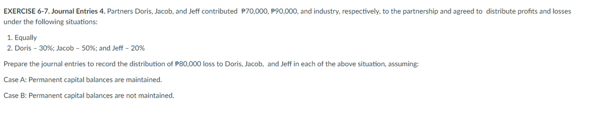 EXERCISE 6-7. Journal Entries 4. Partners Doris, Jacob, and Jeff contributed P70,000, P90,000, and industry, respectively, to the partnership and agreed to distribute profits and losses
under the following situations:
1. Equally
2. Doris - 30%; Jacob - 50%; and Jeff - 20%
Prepare the journal entries to record the distribution of P80,000 loss to Doris, Jacob, and Jeff in each of the above situation, assuming:
Case A: Permanent capital balances are maintained.
Case B: Permanent capital balances are not maintained.
