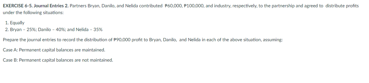 EXERCISE 6-5. Journal Entries 2. Partners Bryan, Danilo, and Nelida contributed P60,000, P100,000, and industry, respectively, to the partnership and agreed to distribute profits
under the following situations:
1. Equally
2. Bryan - 25%; Danilo - 40%; and Nelida - 35%
Prepare the journal entries to record the distribution of P90,000 profit to Bryan, Danilo, and Nelida in each of the above situation, assuming:
Case A: Permanent capital balances are maintained.
Case B: Permanent capital balances are not maintained.
