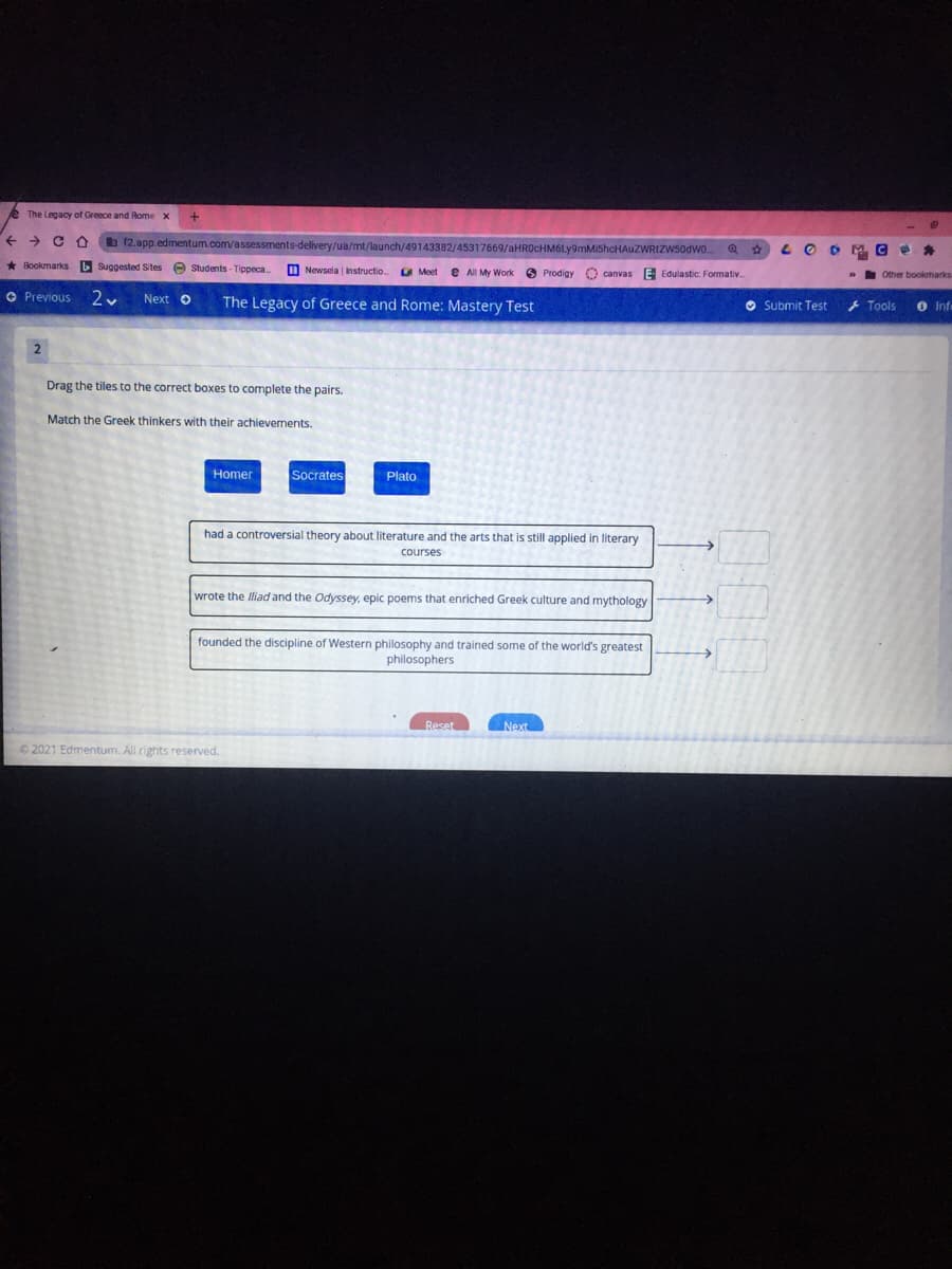 The Legacy of Greece and Rome x
->
b12.app.edmentum.com/assessments-delivery/ua/mt/launch/49143382/45317669/aHR0CHM6Ly9mMiShcHAuZWRIZWS0dWo..
LO DM.C
Bookmarks b Suggested Sites e Students- Tippeca.
M Newsela Instructio.
e All My Work
O Prodigy
O canvas E Edulastic: Formativ.
» Other bookmarks
O Previous
Next o
The Legacy of Greece and Rome: Mastery Test
O Submit Test
+ Tools
O Infe
2
Drag the tiles to the correct boxes to complete the pairs.
Match the Greek thinkers with their achievements.
Homer
Socrates
Plato
had a controversial theory about literature and the arts that is still applied in literary
courses
wrote the Iliad and the Odyssey, epic poems that enriched Greek culture and mythology
founded the discipline of Western philosophy and trained some of the world's greatest
philosophers
Reset
Next
©2021 Edmentum. All rights reserved.
