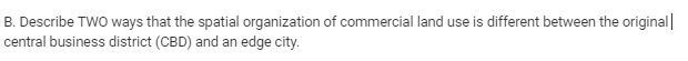 B. Describe TWO ways that the spatial organization of commercial land use is different between the original|
central business district (CBD) and an edge city.
