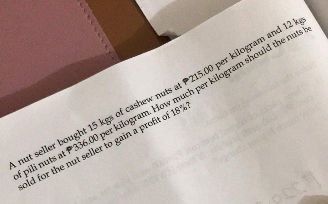 A nut seller bought 15 kgs of cashew nuts at P215.00 per kilogram and 12 kgs
of pili nuts at P336.00 per kilogram. How much per kilogram should the nuts be
sold for the nut seller to gain a profit of 18%?
00.061
