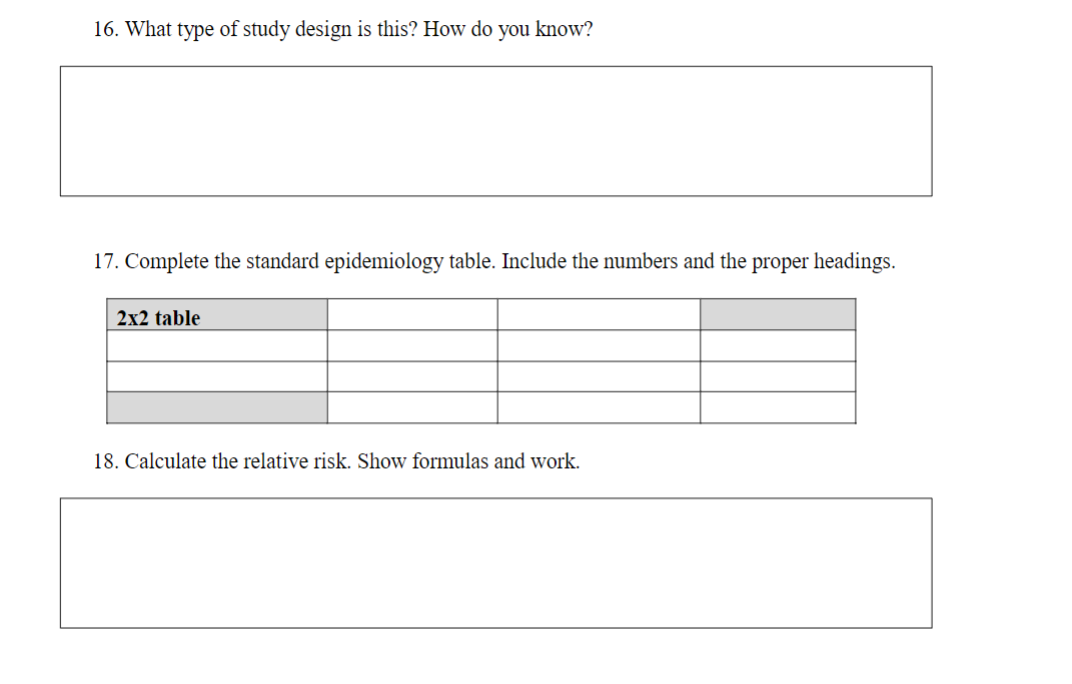 16. What type of study design is this? How do you know?
17. Complete the standard epidemiology table. Include the numbers and the proper headings.
2x2 table
18. Calculate the relative risk. Show formulas and work.
