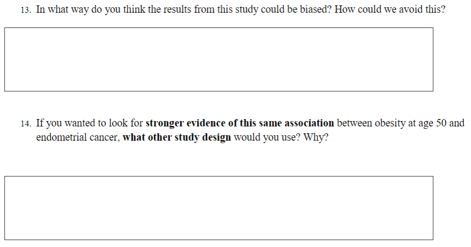 13. In what way do you think the results from this study could be biased? How could we avoid this?
14. If you wanted to look for stronger evidence of this same association between obesity at age 50 and
endometrial cancer, what other study design would you use? Why?
