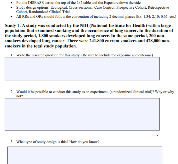 Put the DISEASE across the top of the 2x2 table and the Exposure down the side
• Sudy design options: Ecological, Cross-sectional, Case Control, Prospective Cohort, Retrospective
Cohort, Randomized Clinical Trial
• All RRs and ORs should follow the convention of including 2 decimal places (Ex. 1.34; 2.10; 0.65, etc.)
Study 1: A study was conducted by the NIH (National Institute for Health) with a large
population that examined smoking and the occurrence of lung cancer. In the duration of
the study period, 1,800 smokers developed lung cancer. In the same period, 200 non-
smokers developed lung cancer. There were 241,800 current smokers and 478,000 non-
smokers in the total study population.
1. Write the research question for this study. (Be sure to include the exposure and outcome)
2. Would it be possible to conduct this study as an experiment, (a randomized clinical trial)? Why or why
not?
3. What type of study design is this? How do you know?
