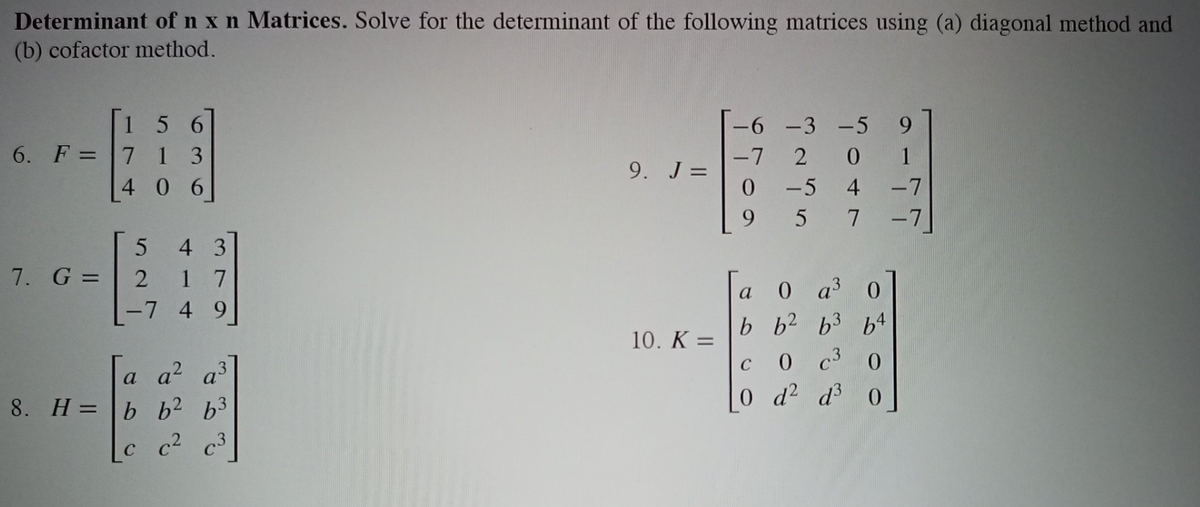 Determinant of n x n Matrices. Solve for the determinant of the following matrices using (a) diagonal method and
(b) cofactor method.
15 6
6. F =71 3
4 0 6
-6 -3 -5
9.
-7
9. J =
2 0
1
%3D
-5 4
-7
9 5 7-7
4 3
7. G = | 2
1 7
-7 4 9]
0 a 0
b b2 63
0 c
0 d2 d3
a
10. K =
a a2 a3
8. H = b b2 b3
C
c c²
