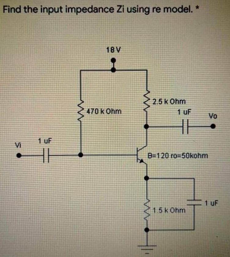 Find the input impedance Zi using re model. *
18 V
2.5 k 0hm
470 k Ohm
1 UF
Vi
B=120 ro=50kohm
1.5 k 0hm
1 uF
Vo
1 uF