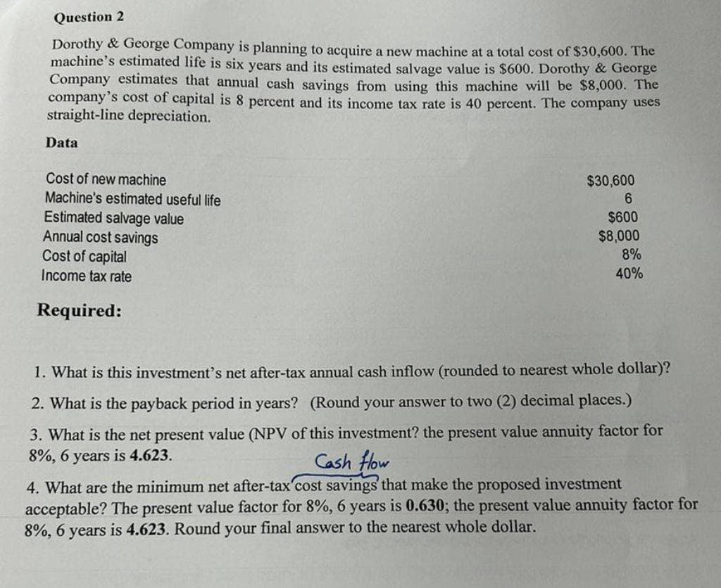 Question 2
Dorothy & George Company is planning to acquire a new machine at a total cost of $30,600. The
machine's estimated life is six years and its estimated salvage value is $600. Dorothy & George
Company estimates that annual cash savings from using this machine will be $8,000. The
company's cost of capital is 8 percent and its income tax rate is 40 percent. The company uses
straight-line depreciation.
Data
Cost of new machine
Machine's estimated useful life
Estimated salvage value
Annual cost savings
Cost of capital
Income tax rate
Required:
$30,600
6
$600
$8,000
8%
40%
1. What is this investment's net after-tax annual cash inflow (rounded to nearest whole dollar)?
2. What is the payback period in years? (Round your answer to two (2) decimal places.)
3. What is the net present value (NPV of this investment? the present value annuity factor for
8%, 6 years is 4.623.
Cash flow
4. What are the minimum net after-tax cost savings that make the proposed investment
acceptable? The present value factor for 8%, 6 years is 0.630; the present value annuity factor for
8%, 6 years is 4.623. Round your final answer to the nearest whole dollar.