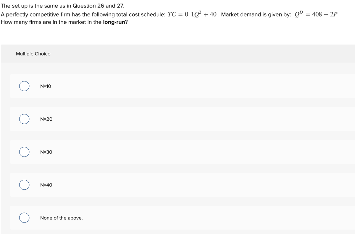 The set up is the same as in Question 26 and 27.
A perfectly competitive firm has the following total cost schedule: TC = 0.10² +40. Market demand is given by: QD = 408 – 2P
How many firms are in the market in the long-run?
Multiple Choice
O
N=10
N=20
N=30
N=40
None of the above.